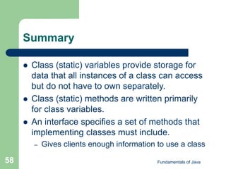 Fundamentals of Java
58
Summary
 Class (static) variables provide storage for
data that all instances of a class can access
but do not have to own separately.
 Class (static) methods are written primarily
for class variables.
 An interface specifies a set of methods that
implementing classes must include.
– Gives clients enough information to use a class
 