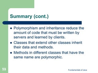 Fundamentals of Java
59
Summary (cont.)
 Polymorphism and inheritance reduce the
amount of code that must be written by
servers and learned by clients.
 Classes that extend other classes inherit
their data and methods.
 Methods in different classes that have the
same name are polymorphic.
 