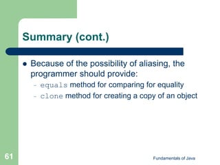 Fundamentals of Java
61
Summary (cont.)
 Because of the possibility of aliasing, the
programmer should provide:
– equals method for comparing for equality
– clone method for creating a copy of an object
 