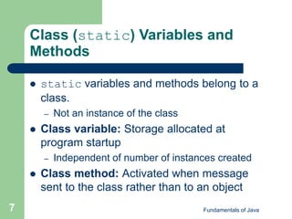 Fundamentals of Java
7
Class (static) Variables and
Methods
 static variables and methods belong to a
class.
– Not an instance of the class
 Class variable: Storage allocated at
program startup
– Independent of number of instances created
 Class method: Activated when message
sent to the class rather than to an object
 