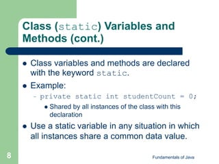 Fundamentals of Java
8
Class (static) Variables and
Methods (cont.)
 Class variables and methods are declared
with the keyword static.
 Example:
– private static int studentCount = 0;
 Shared by all instances of the class with this
declaration
 Use a static variable in any situation in which
all instances share a common data value.
 