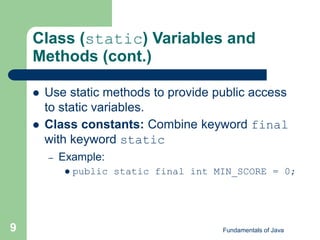 Fundamentals of Java
9
Class (static) Variables and
Methods (cont.)
 Use static methods to provide public access
to static variables.
 Class constants: Combine keyword final
with keyword static
– Example:
 public static final int MIN_SCORE = 0;
 
