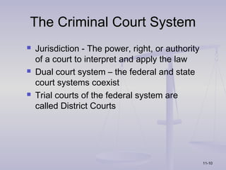 The Criminal Court System
   Jurisdiction - The power, right, or authority
    of a court to interpret and apply the law
   Dual court system – the federal and state
    court systems coexist
   Trial courts of the federal system are
    called District Courts




                                                    11-10
 