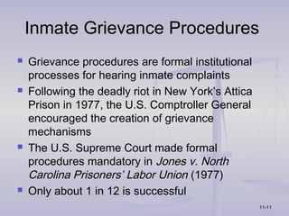 Inmate Grievance Procedures
   Grievance procedures are formal institutional
    processes for hearing inmate complaints
   Following the deadly riot in New York’s Attica
    Prison in 1977, the U.S. Comptroller General
    encouraged the creation of grievance
    mechanisms
   The U.S. Supreme Court made formal
    procedures mandatory in Jones v. North
    Carolina Prisoners’ Labor Union (1977)
   Only about 1 in 12 is successful
                                                     11-11
 