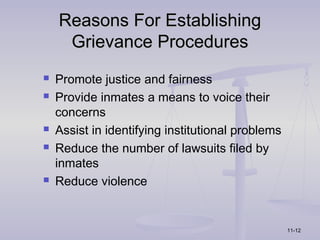 Reasons For Establishing
     Grievance Procedures
   Promote justice and fairness
   Provide inmates a means to voice their
    concerns
   Assist in identifying institutional problems
   Reduce the number of lawsuits filed by
    inmates
   Reduce violence


                                                   11-12
 