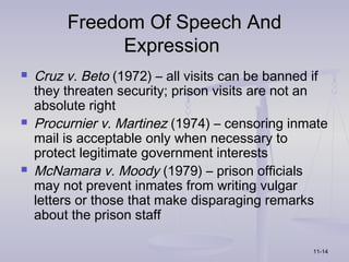 Freedom Of Speech And
               Expression
   Cruz v. Beto (1972) – all visits can be banned if
    they threaten security; prison visits are not an
    absolute right
   Procurnier v. Martinez (1974) – censoring inmate
    mail is acceptable only when necessary to
    protect legitimate government interests
   McNamara v. Moody (1979) – prison officials
    may not prevent inmates from writing vulgar
    letters or those that make disparaging remarks
    about the prison staff

                                                  11-14
 