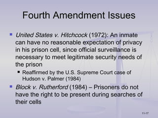 Fourth Amendment Issues
   United States v. Hitchcock (1972): An inmate
    can have no reasonable expectation of privacy
    in his prison cell, since official surveillance is
    necessary to meet legitimate security needs of
    the prison
       Reaffirmed by the U.S. Supreme Court case of
        Hudson v. Palmer (1984)
   Block v. Rutherford (1984) – Prisoners do not
    have the right to be present during searches of
    their cells
                                                       11-17
 