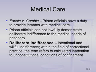 Medical Care
   Estelle v. Gamble – Prison officials have a duty
    to provide inmates with medical care
   Prison officials can not lawfully demonstrate
    deliberate indifference to the medical needs of
    prisoners
   Deliberate indifference – Intentional and
    willful indifference; within the field of correctional
    practice, the term refers to calculated inattention
    to unconstitutional conditions of confinement


                                                        11-19
 