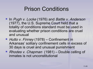 Prison Conditions
   In Pugh v. Locke (1976) and Battle v. Anderson
    (1977), the U.S. Supreme Court held that a
    totality of conditions standard must be used in
    evaluating whether prison conditions are cruel
    and unusual
   Hutto v. Finney (1978) – Confinement in
    Arkansas’ solitary confinement cells in excess of
    30 days is cruel and unusual punishment
   Rhodes v. Chapman (1981) – Double celling of
    inmates is not unconstitutional

                                                   11-20
 