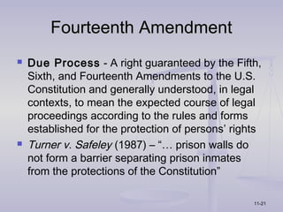 Fourteenth Amendment
   Due Process - A right guaranteed by the Fifth,
    Sixth, and Fourteenth Amendments to the U.S.
    Constitution and generally understood, in legal
    contexts, to mean the expected course of legal
    proceedings according to the rules and forms
    established for the protection of persons’ rights
   Turner v. Safeley (1987) – “… prison walls do
    not form a barrier separating prison inmates
    from the protections of the Constitution”

                                                   11-21
 