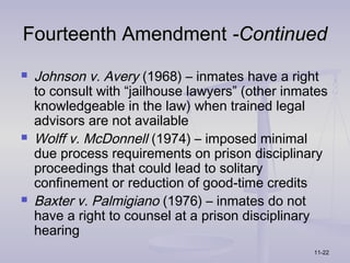 Fourteenth Amendment -Continued
   Johnson v. Avery (1968) – inmates have a right
    to consult with “jailhouse lawyers” (other inmates
    knowledgeable in the law) when trained legal
    advisors are not available
   Wolff v. McDonnell (1974) – imposed minimal
    due process requirements on prison disciplinary
    proceedings that could lead to solitary
    confinement or reduction of good-time credits
   Baxter v. Palmigiano (1976) – inmates do not
    have a right to counsel at a prison disciplinary
    hearing
                                                   11-22
 