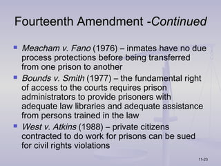 Fourteenth Amendment -Continued
   Meacham v. Fano (1976) – inmates have no due
    process protections before being transferred
    from one prison to another
   Bounds v. Smith (1977) – the fundamental right
    of access to the courts requires prison
    administrators to provide prisoners with
    adequate law libraries and adequate assistance
    from persons trained in the law
   West v. Atkins (1988) – private citizens
    contracted to do work for prisons can be sued
    for civil rights violations
                                               11-23
 