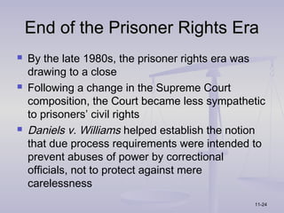 End of the Prisoner Rights Era
   By the late 1980s, the prisoner rights era was
    drawing to a close
   Following a change in the Supreme Court
    composition, the Court became less sympathetic
    to prisoners’ civil rights
   Daniels v. Williams helped establish the notion
    that due process requirements were intended to
    prevent abuses of power by correctional
    officials, not to protect against mere
    carelessness
                                                11-24
 