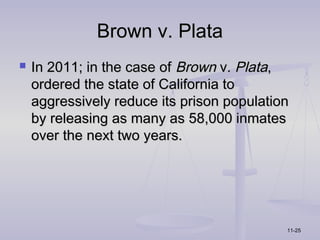 Brown v. Plata
   In 2011; in the case of Brown v. Plata,
    ordered the state of California to
    aggressively reduce its prison population
    by releasing as many as 58,000 inmates
    over the next two years.




                                            11-25
 