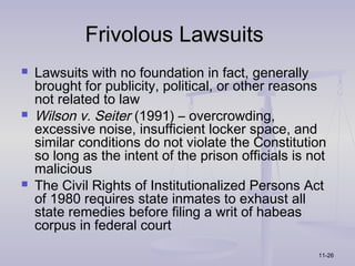 Frivolous Lawsuits
   Lawsuits with no foundation in fact, generally
    brought for publicity, political, or other reasons
    not related to law
   Wilson v. Seiter (1991) – overcrowding,
    excessive noise, insufficient locker space, and
    similar conditions do not violate the Constitution
    so long as the intent of the prison officials is not
    malicious
   The Civil Rights of Institutionalized Persons Act
    of 1980 requires state inmates to exhaust all
    state remedies before filing a writ of habeas
    corpus in federal court

                                                      11-26
 