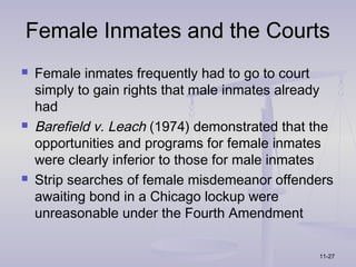 Female Inmates and the Courts
   Female inmates frequently had to go to court
    simply to gain rights that male inmates already
    had
   Barefield v. Leach (1974) demonstrated that the
    opportunities and programs for female inmates
    were clearly inferior to those for male inmates
   Strip searches of female misdemeanor offenders
    awaiting bond in a Chicago lockup were
    unreasonable under the Fourth Amendment

                                                11-27
 