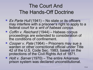 The Court And
          The Hands-Off Doctrine
   Ex Parte Hull (1941) – No state or its officers
    may interfere with a prisoner’s right to apply to a
    federal court for a writ of habeas corpus.
   Coffin v. Reichard (1944) – Habeas corpus
    proceedings are extended to consideration of
    the conditions of confinement.
   Cooper v. Pate (1964) – Prisoners may sue a
    warden or other correctional official under Title
    42 of the U.S. Code Sec. 1983, based on the
    protections of the Civil Rights Act of 1871.
   Holt v. Sarver (1970) – The entire Arkansas
    prison system was declared unconstitutional.
                                                     11-3
 