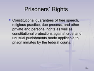 Prisoners’ Rights
   Constitutional guarantees of free speech,
    religious practice, due process, and other
    private and personal rights as well as
    constitutional protections against cruel and
    unusual punishments made applicable to
    prison inmates by the federal courts.




                                                   11-4
 