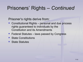Prisoners’ Rights – Continued

Prisoner’s rights derive from:
   Constitutional Rights – personal and due process
    rights guaranteed to individuals by the
    Constitution and its Amendments
   Federal Statutes – laws passed by Congress
   State Constitutions
   State Statutes




                                                       11-5
 
