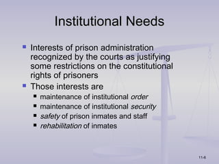 Institutional Needs
   Interests of prison administration
    recognized by the courts as justifying
    some restrictions on the constitutional
    rights of prisoners
   Those interests are
       maintenance of institutional order
       maintenance of institutional security
       safety of prison inmates and staff
       rehabilitation of inmates



                                                11-6
 