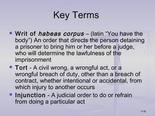Key Terms
   Writ of habeas corpus – (latin “You have the
    body”) An order that directs the person detaining
    a prisoner to bring him or her before a judge,
    who will determine the lawfulness of the
    imprisonment
   Tort - A civil wrong, a wrongful act, or a
    wrongful breach of duty, other than a breach of
    contract, whether intentional or accidental, from
    which injury to another occurs
   Injunction - A judicial order to do or refrain
    from doing a particular act
                                                   11-8
 