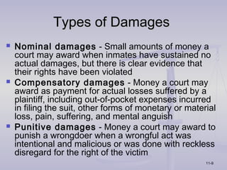 Types of Damages
   Nominal damages - Small amounts of money a
    court may award when inmates have sustained no
    actual damages, but there is clear evidence that
    their rights have been violated
   Compensatory damages - Money a court may
    award as payment for actual losses suffered by a
    plaintiff, including out-of-pocket expenses incurred
    in filing the suit, other forms of monetary or material
    loss, pain, suffering, and mental anguish
   Punitive damages - Money a court may award to
    punish a wrongdoer when a wrongful act was
    intentional and malicious or was done with reckless
    disregard for the right of the victim
                                                        11-9
 