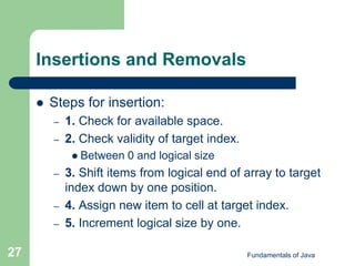 Fundamentals of Java
27
Insertions and Removals
 Steps for insertion:
– 1. Check for available space.
– 2. Check validity of target index.
 Between 0 and logical size
– 3. Shift items from logical end of array to target
index down by one position.
– 4. Assign new item to cell at target index.
– 5. Increment logical size by one.
 