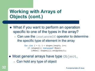 Fundamentals of Java
32
Working with Arrays of
Objects (cont.)
 What if you want to perform an operation
specific to one of the types in the array?
– Can use the instanceOf operator to determine
the specific type of element in the array
 Most general arrays have type Object.
– Can hold any type of object
 