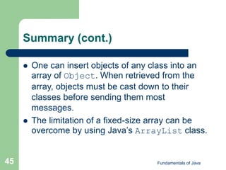 Fundamentals of Java
45
Summary (cont.)
 One can insert objects of any class into an
array of Object. When retrieved from the
array, objects must be cast down to their
classes before sending them most
messages.
 The limitation of a fixed-size array can be
overcome by using Java’s ArrayList class.
 