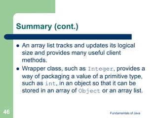 Fundamentals of Java
46
Summary (cont.)
 An array list tracks and updates its logical
size and provides many useful client
methods.
 Wrapper class, such as Integer, provides a
way of packaging a value of a primitive type,
such as int, in an object so that it can be
stored in an array of Object or an array list.
 