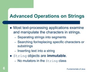 Fundamentals of Java
6
Advanced Operations on Strings
 Most text-processing applications examine
and manipulate the characters in strings.
– Separating strings into segments
– Searching for/replacing specific characters or
substrings
– Inserting text into a string
 String objects are immutable.
– No mutators in the String class
 