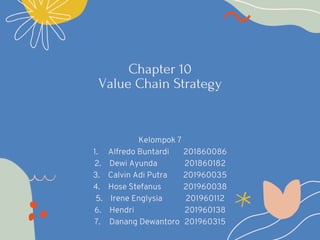 Chapter 10
Value Chain Strategy
Kelompok 7
1. Alfredo Buntardi 201860086
2. Dewi Ayunda 201860182
3. Calvin Adi Putra 201960035
4. Hose Stefanus 201960038
5. Irene Englysia 201960112
6. Hendri 201960138
7. Danang Dewantoro 201960315
 