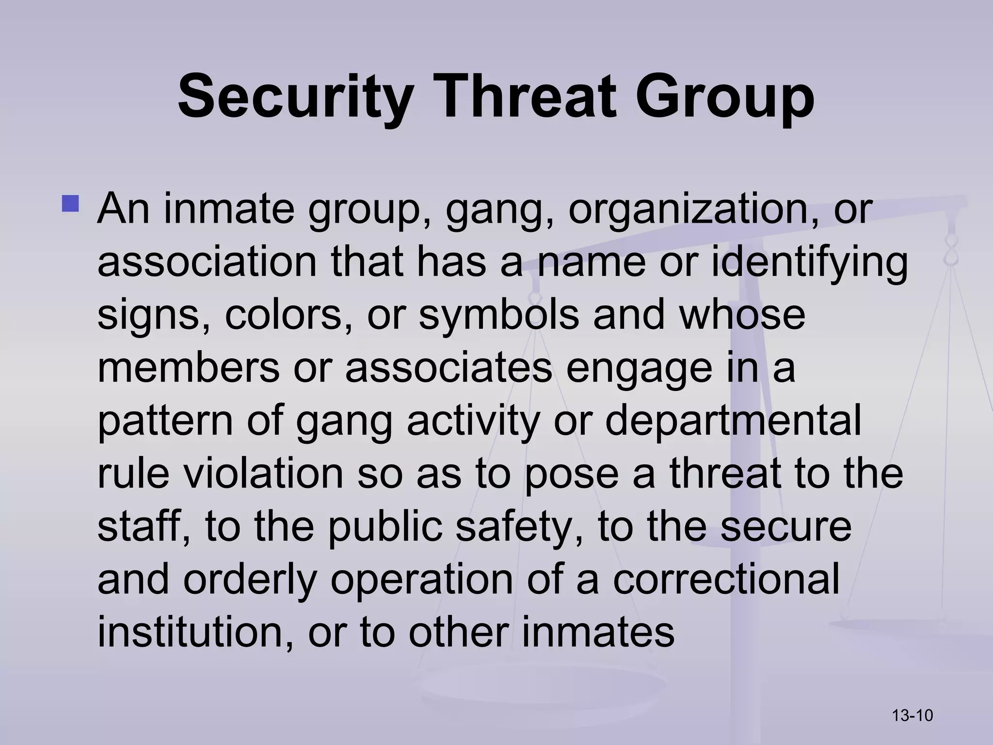 Security Threat Group
   An inmate group, gang, organization, or
    association that has a name or identifying
    signs, colors, or symbols and whose
    members or associates engage in a
    pattern of gang activity or departmental
    rule violation so as to pose a threat to the
    staff, to the public safety, to the secure
    and orderly operation of a correctional
    institution, or to other inmates
                                               13-10
 