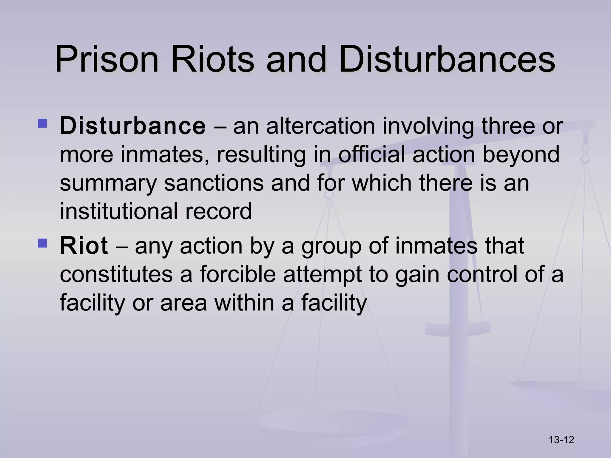 Prison Riots and Disturbances
   Disturbance – an altercation involving three or
    more inmates, resulting in official action beyond
    summary sanctions and for which there is an
    institutional record
   Riot – any action by a group of inmates that
    constitutes a forcible attempt to gain control of a
    facility or area within a facility




                                                     13-12
 