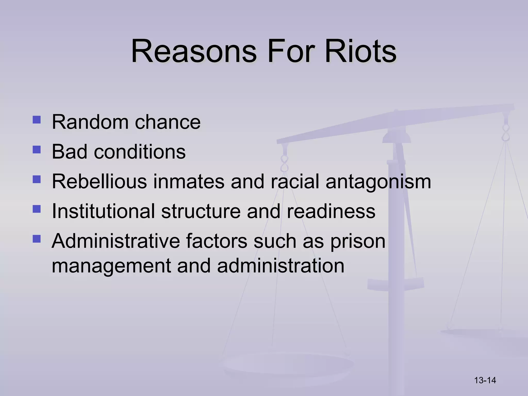 Reasons For Riots
   Random chance
   Bad conditions
   Rebellious inmates and racial antagonism
   Institutional structure and readiness
   Administrative factors such as prison
    management and administration




                                               13-14
 