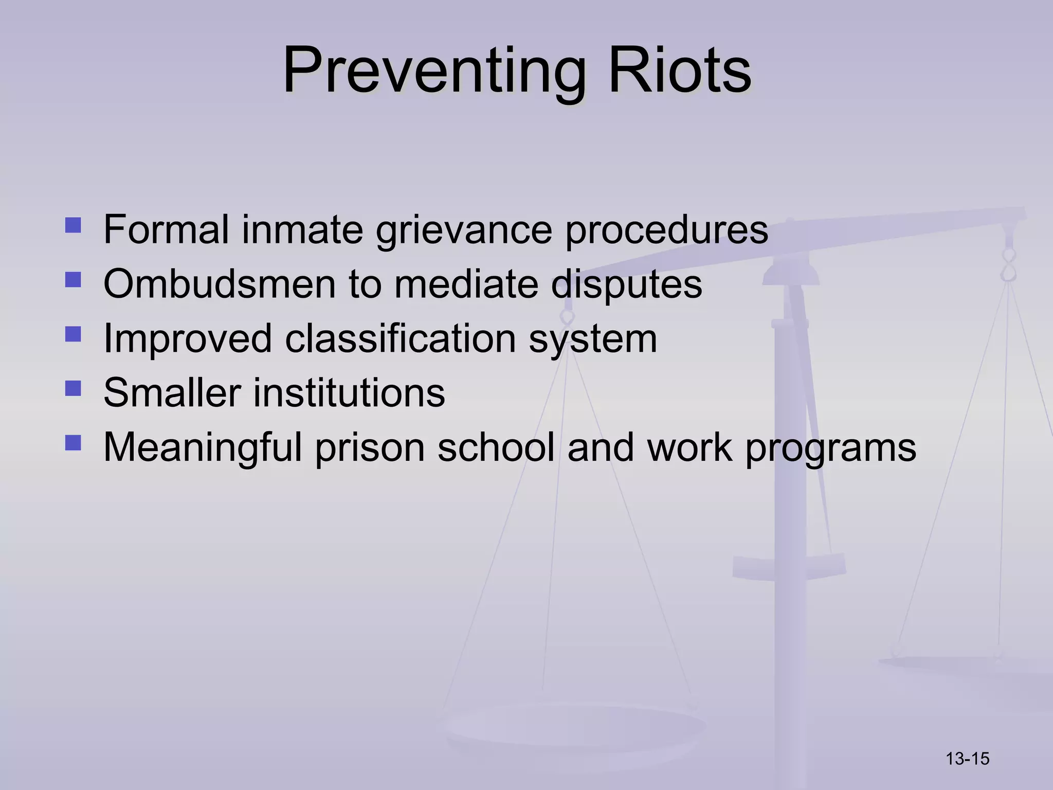 Preventing Riots

   Formal inmate grievance procedures
   Ombudsmen to mediate disputes
   Improved classification system
   Smaller institutions
   Meaningful prison school and work programs




                                                 13-15
 