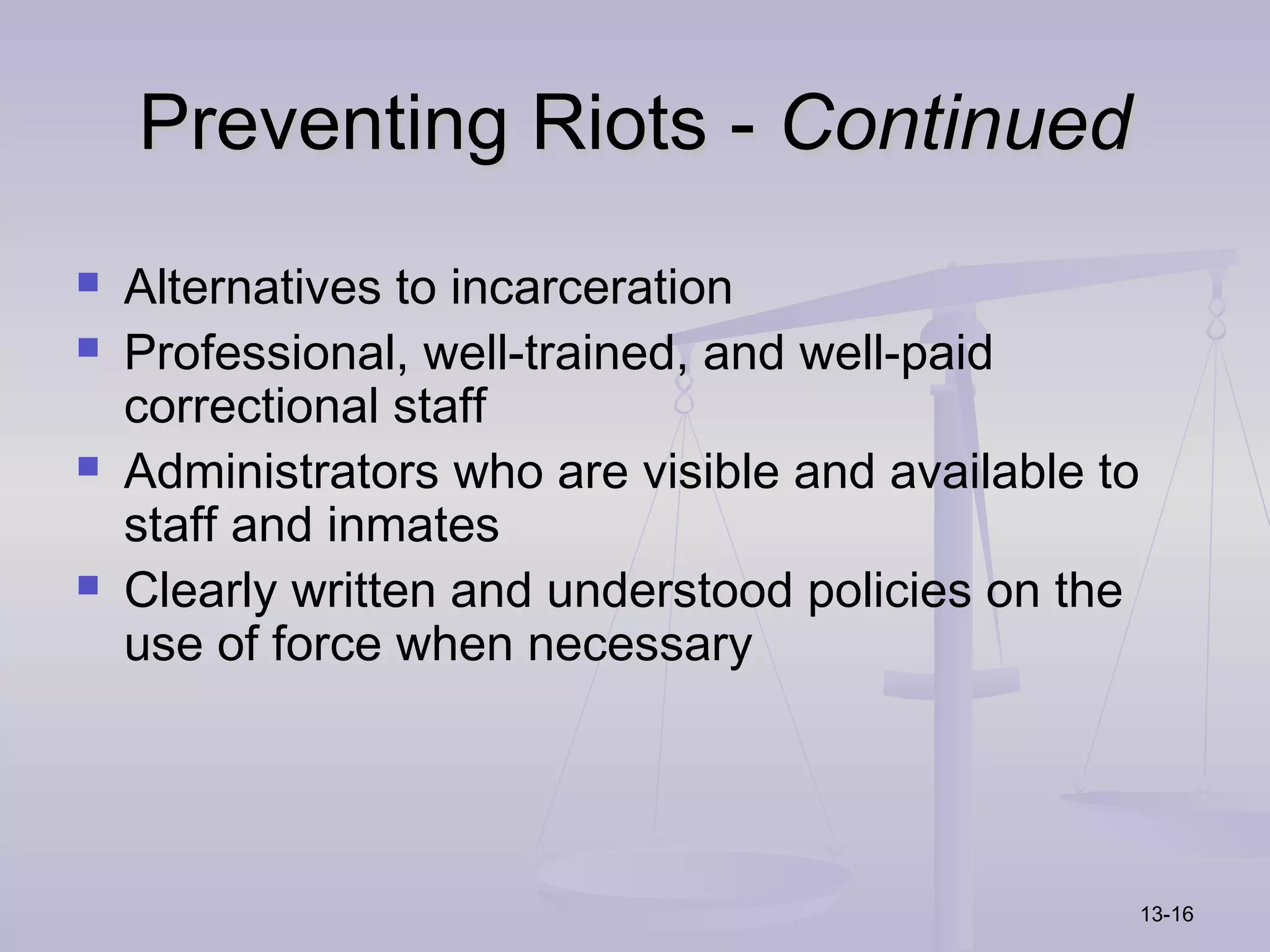 Preventing Riots - Continued
   Alternatives to incarceration
   Professional, well-trained, and well-paid
    correctional staff
   Administrators who are visible and available to
    staff and inmates
   Clearly written and understood policies on the
    use of force when necessary




                                                      13-16
 
