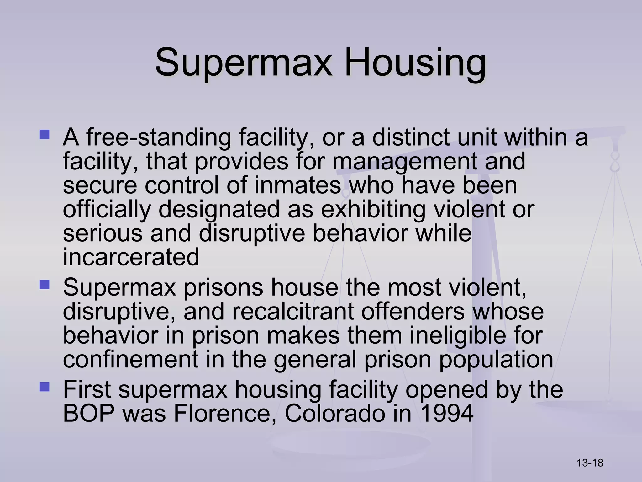 Supermax Housing
   A free-standing facility, or a distinct unit within a
    facility, that provides for management and
    secure control of inmates who have been
    officially designated as exhibiting violent or
    serious and disruptive behavior while
    incarcerated
   Supermax prisons house the most violent,
    disruptive, and recalcitrant offenders whose
    behavior in prison makes them ineligible for
    confinement in the general prison population
   First supermax housing facility opened by the
    BOP was Florence, Colorado in 1994
                                                       13-18
 