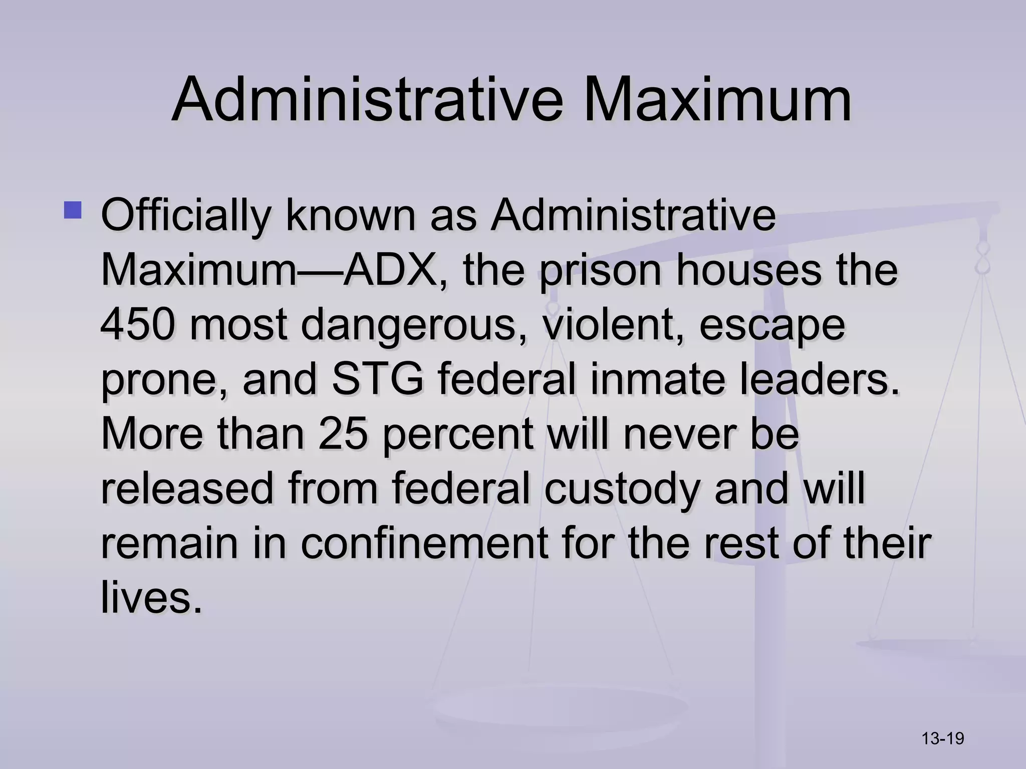 Administrative Maximum
   Officially known as Administrative
    Maximum—ADX, the prison houses the
    450 most dangerous, violent, escape
    prone, and STG federal inmate leaders.
    More than 25 percent will never be
    released from federal custody and will
    remain in confinement for the rest of their
    lives.

                                              13-19
 