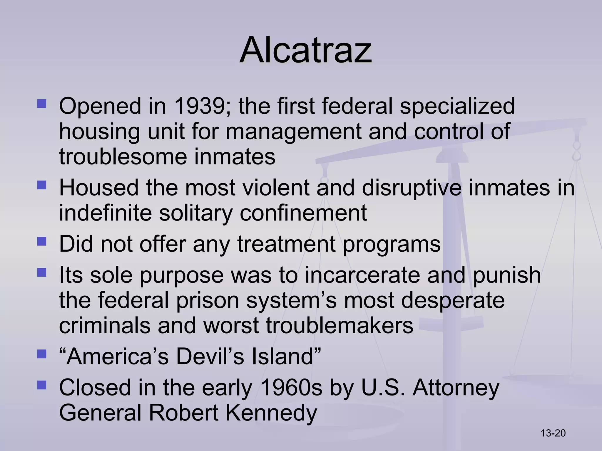Alcatraz
   Opened in 1939; the first federal specialized
    housing unit for management and control of
    troublesome inmates
   Housed the most violent and disruptive inmates in
    indefinite solitary confinement
   Did not offer any treatment programs
   Its sole purpose was to incarcerate and punish
    the federal prison system’s most desperate
    criminals and worst troublemakers
   “America’s Devil’s Island”
   Closed in the early 1960s by U.S. Attorney
    General Robert Kennedy
                                                 13-20
 