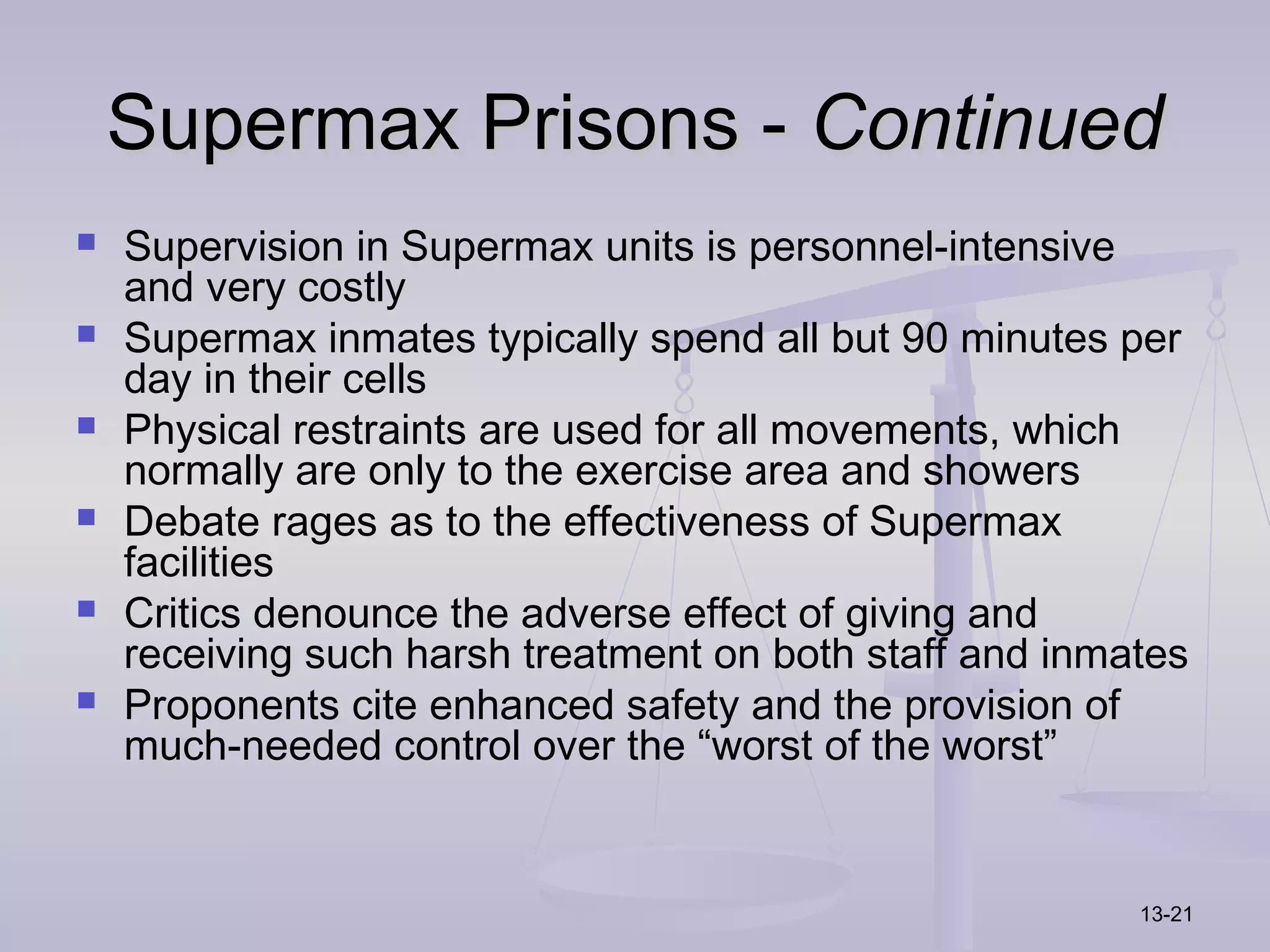 Supermax Prisons - Continued
   Supervision in Supermax units is personnel-intensive
    and very costly
   Supermax inmates typically spend all but 90 minutes per
    day in their cells
   Physical restraints are used for all movements, which
    normally are only to the exercise area and showers
   Debate rages as to the effectiveness of Supermax
    facilities
   Critics denounce the adverse effect of giving and
    receiving such harsh treatment on both staff and inmates
   Proponents cite enhanced safety and the provision of
    much-needed control over the “worst of the worst”


                                                         13-21
 