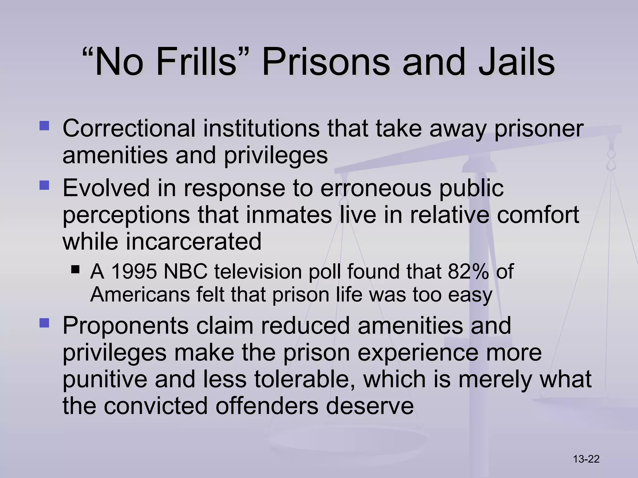 “No Frills” Prisons and Jails
   Correctional institutions that take away prisoner
    amenities and privileges
   Evolved in response to erroneous public
    perceptions that inmates live in relative comfort
    while incarcerated
       A 1995 NBC television poll found that 82% of
        Americans felt that prison life was too easy
   Proponents claim reduced amenities and
    privileges make the prison experience more
    punitive and less tolerable, which is merely what
    the convicted offenders deserve
                                                       13-22
 
