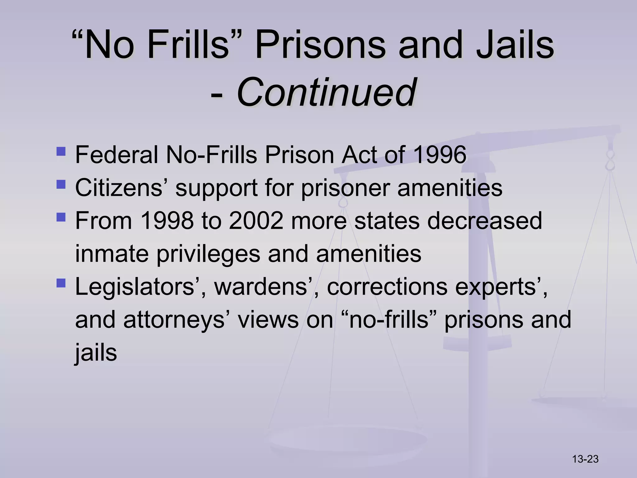 “No Frills” Prisons and Jails
          - Continued
 Federal No-Frills Prison Act of 1996
 Citizens’ support for prisoner amenities
 From 1998 to 2002 more states decreased
  inmate privileges and amenities
 Legislators’, wardens’, corrections experts’,
  and attorneys’ views on “no-frills” prisons and
  jails



                                                13-23
 