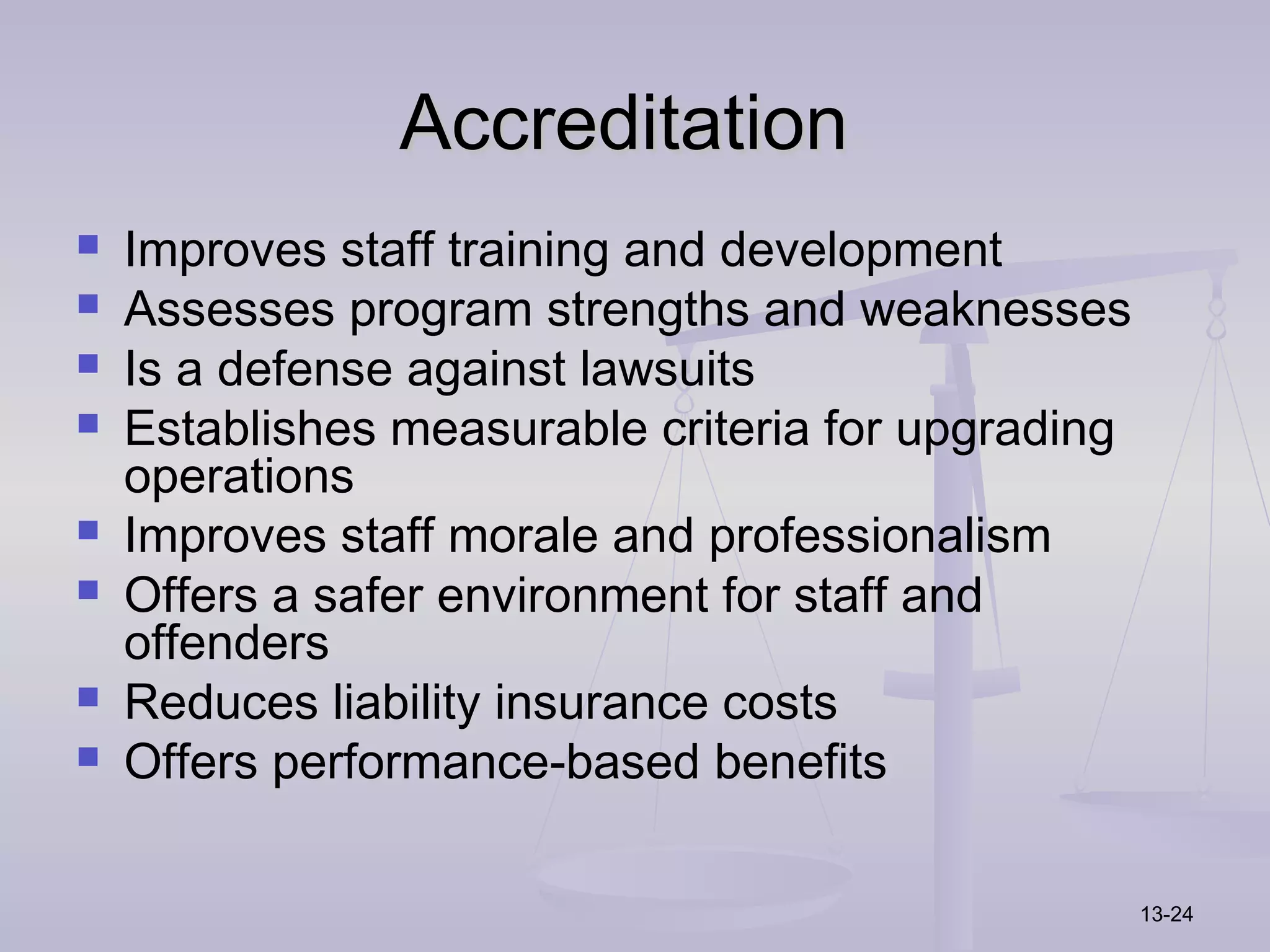 Accreditation
   Improves staff training and development
   Assesses program strengths and weaknesses
   Is a defense against lawsuits
   Establishes measurable criteria for upgrading
    operations
   Improves staff morale and professionalism
   Offers a safer environment for staff and
    offenders
   Reduces liability insurance costs
   Offers performance-based benefits

                                                    13-24
 