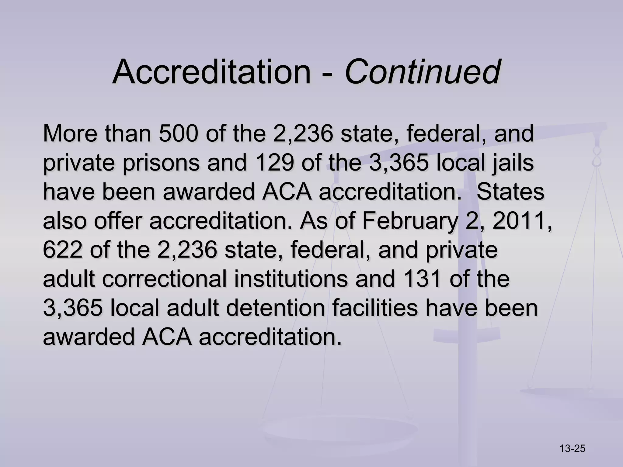 Accreditation - Continued
More than 500 of the 2,236 state, federal, and
private prisons and 129 of the 3,365 local jails
have been awarded ACA accreditation. States
also offer accreditation. As of February 2, 2011,
622 of the 2,236 state, federal, and private
adult correctional institutions and 131 of the
3,365 local adult detention facilities have been
awarded ACA accreditation.



                                                    13-25
 
