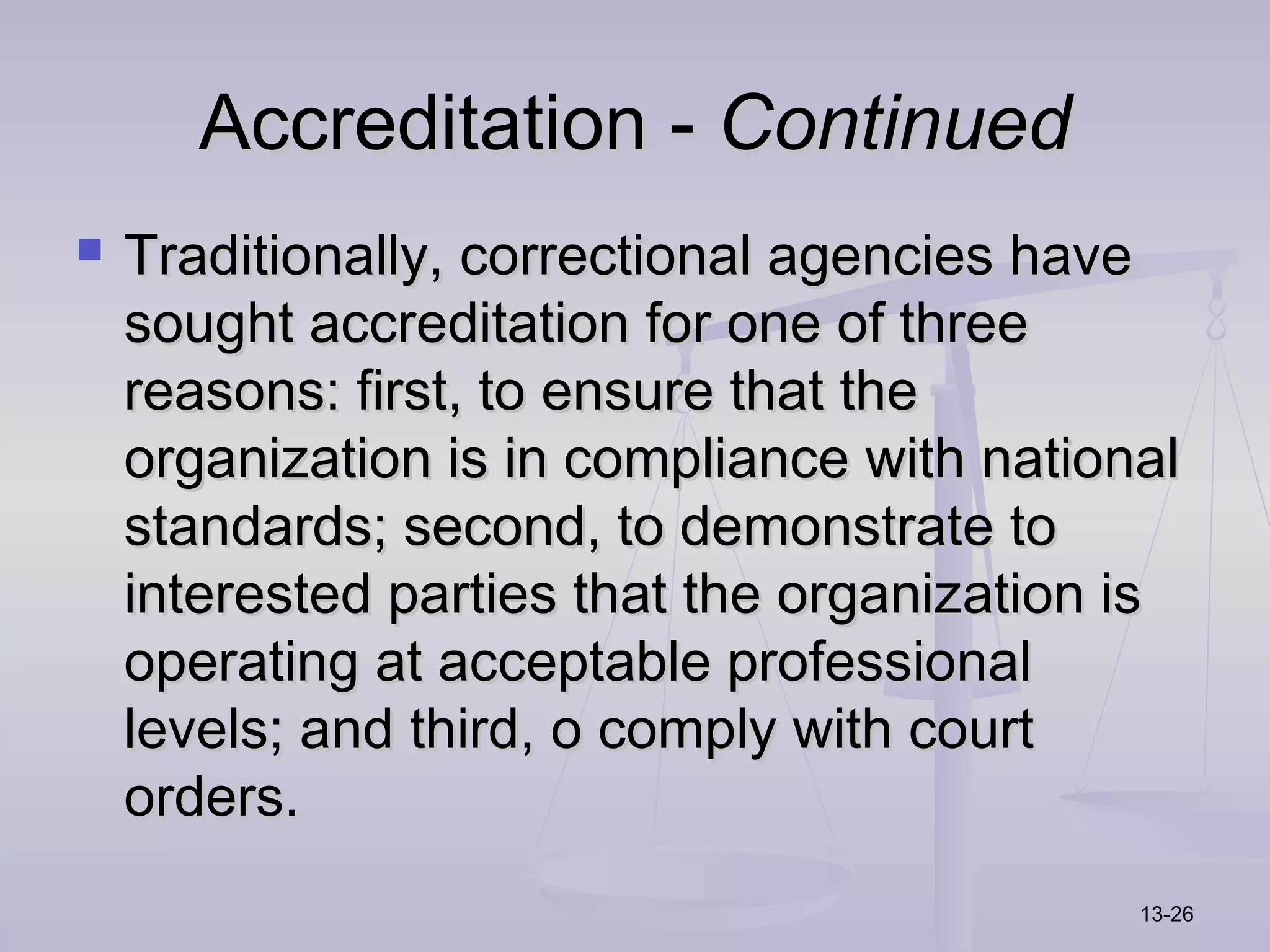 Accreditation - Continued
   Traditionally, correctional agencies have
    sought accreditation for one of three
    reasons: first, to ensure that the
    organization is in compliance with national
    standards; second, to demonstrate to
    interested parties that the organization is
    operating at acceptable professional
    levels; and third, o comply with court
    orders.
                                             13-26
 