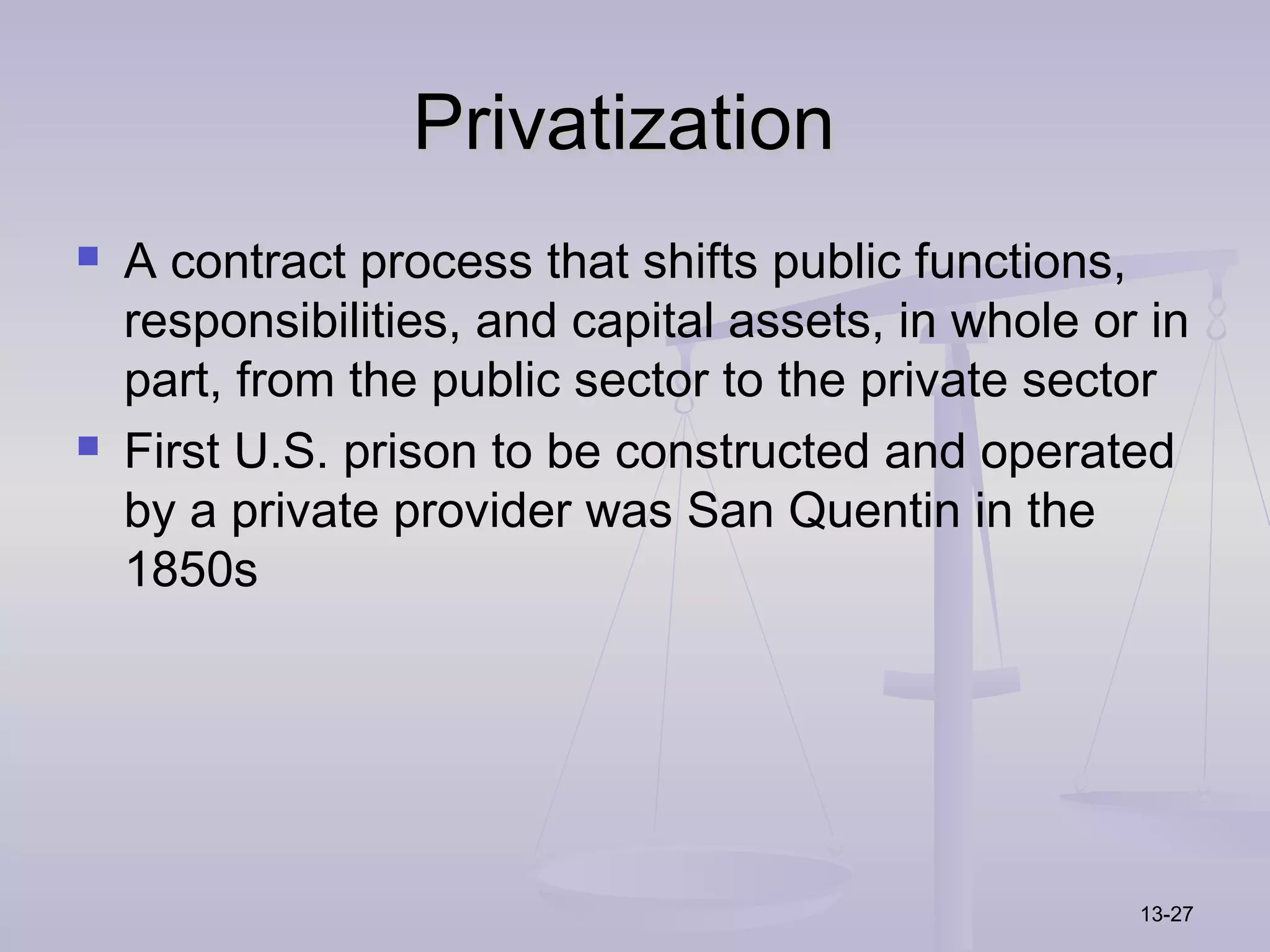 Privatization
   A contract process that shifts public functions,
    responsibilities, and capital assets, in whole or in
    part, from the public sector to the private sector
   First U.S. prison to be constructed and operated
    by a private provider was San Quentin in the
    1850s




                                                     13-27
 
