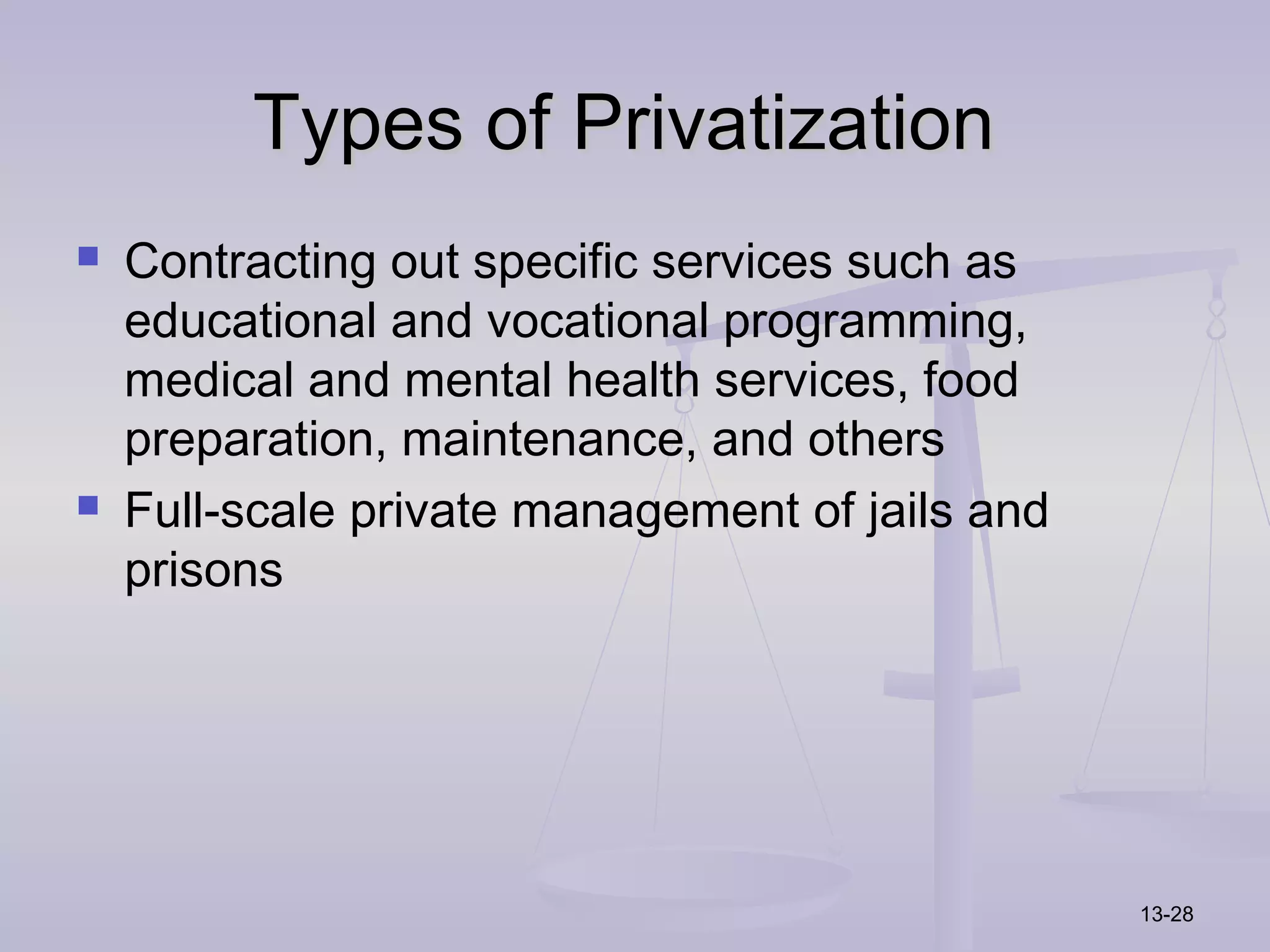 Types of Privatization
   Contracting out specific services such as
    educational and vocational programming,
    medical and mental health services, food
    preparation, maintenance, and others
   Full-scale private management of jails and
    prisons




                                                 13-28
 