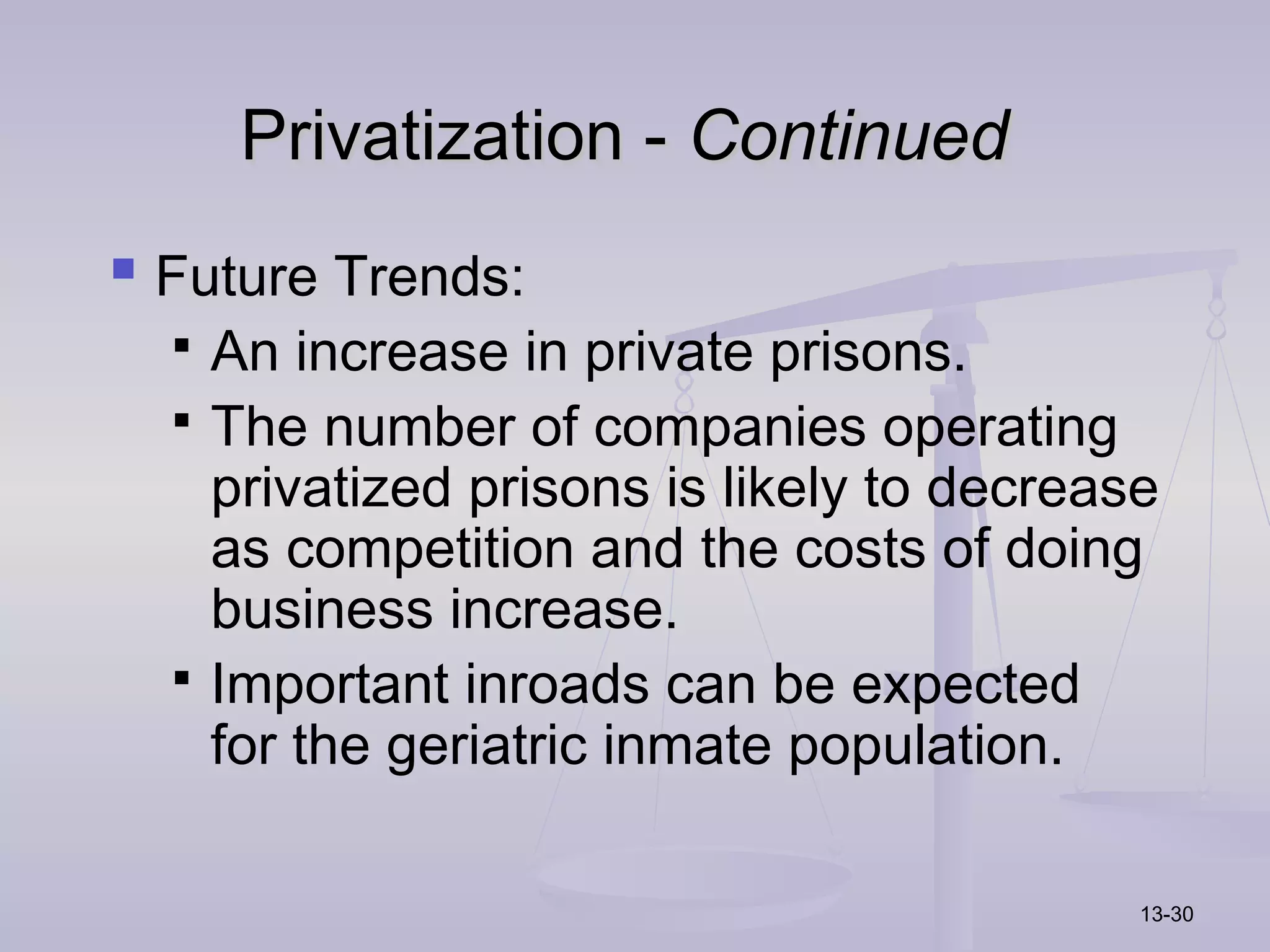 Privatization - Continued
 Future Trends:
   An increase in private prisons.
   The number of companies operating
    privatized prisons is likely to decrease
    as competition and the costs of doing
    business increase.
   Important inroads can be expected
    for the geriatric inmate population.

                                           13-30
 