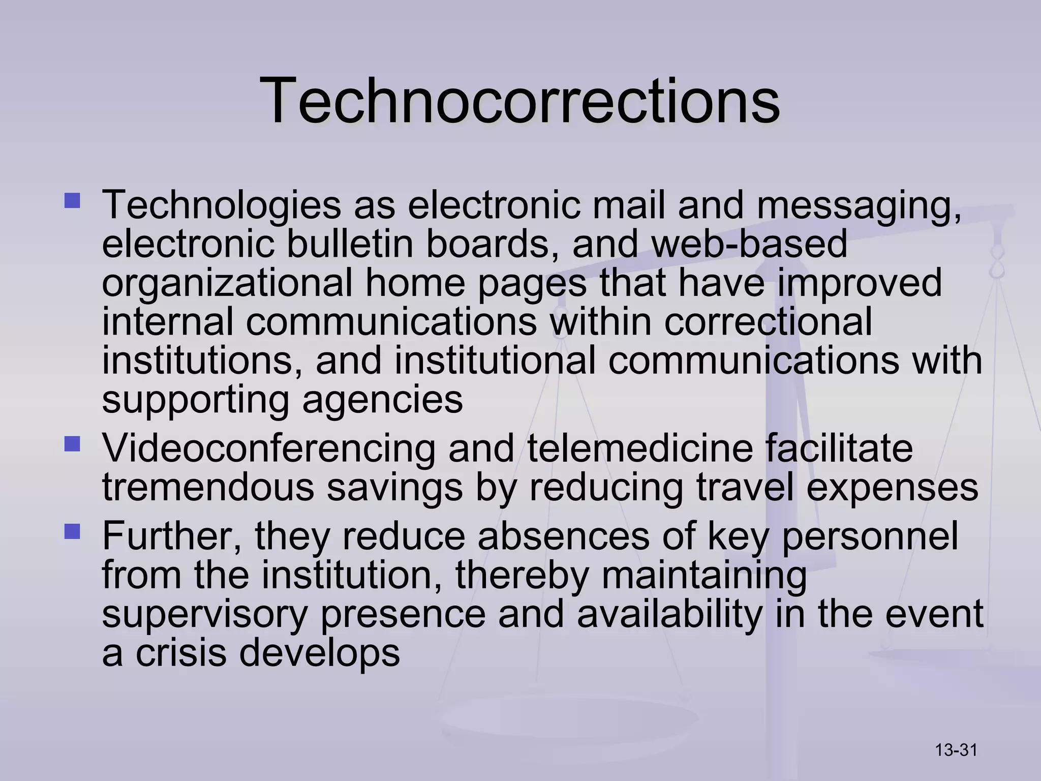 Technocorrections
   Technologies as electronic mail and messaging,
    electronic bulletin boards, and web-based
    organizational home pages that have improved
    internal communications within correctional
    institutions, and institutional communications with
    supporting agencies
   Videoconferencing and telemedicine facilitate
    tremendous savings by reducing travel expenses
   Further, they reduce absences of key personnel
    from the institution, thereby maintaining
    supervisory presence and availability in the event
    a crisis develops

                                                    13-31
 